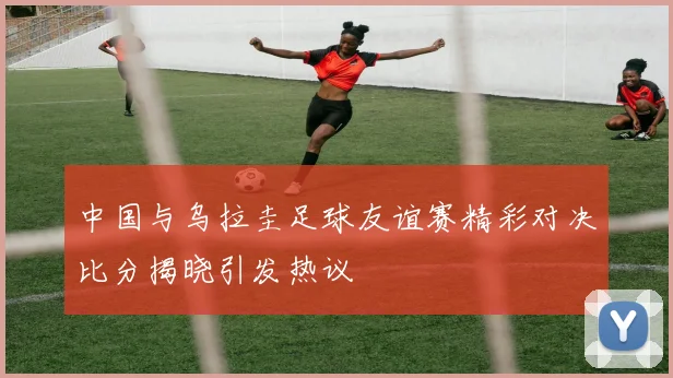 中国与乌拉圭足球友谊赛精彩对决比分揭晓引发热议