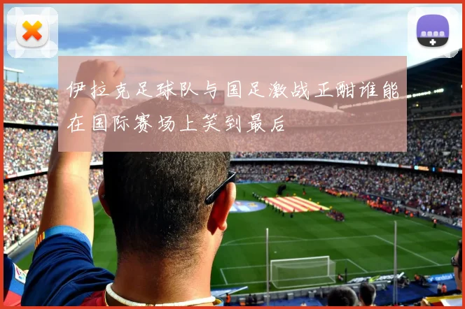 伊拉克足球队与国足激战正酣谁能在国际赛场上笑到最后