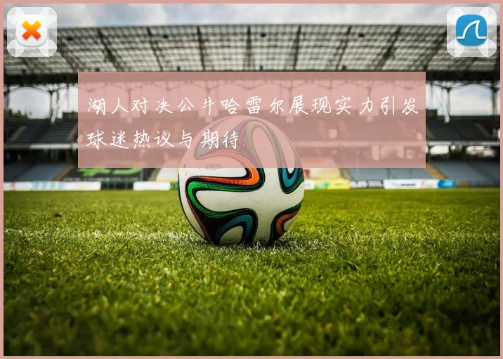 湖人对决公牛哈雷尔展现实力引发球迷热议与期待