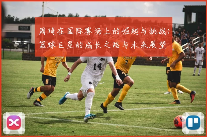 周琦在国际赛场上的崛起与挑战：篮球巨星的成长之路与未来展望