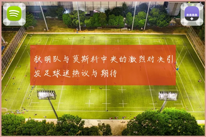 秋明队与莫斯科中央的激烈对决引发足球迷热议与期待