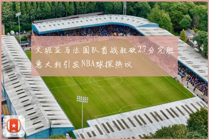 文班亚马法国队首战狂砍27分完胜意大利引发NBA球探热议