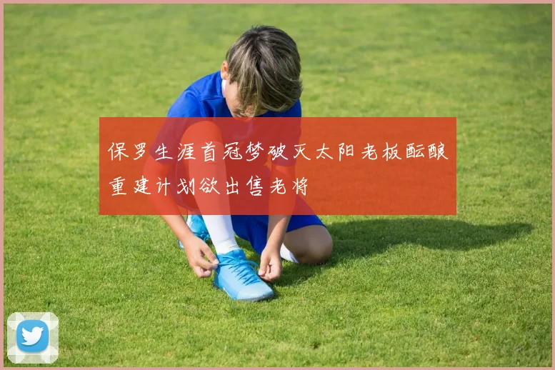 保罗生涯首冠梦破灭太阳老板酝酿重建计划欲出售老将