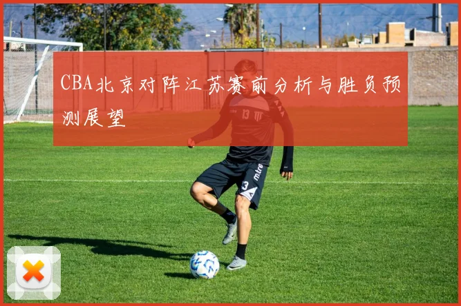 CBA北京对阵江苏赛前分析与胜负预测展望
