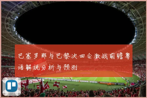巴塞罗那与巴黎次回合激战前瞻粤语解说分析与预测