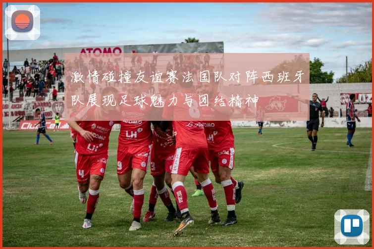 激情碰撞友谊赛法国队对阵西班牙队展现足球魅力与团结精神